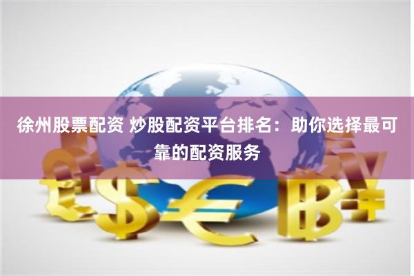 徐州股票配资 炒股配资平台排名：助你选择最可靠的配资服务