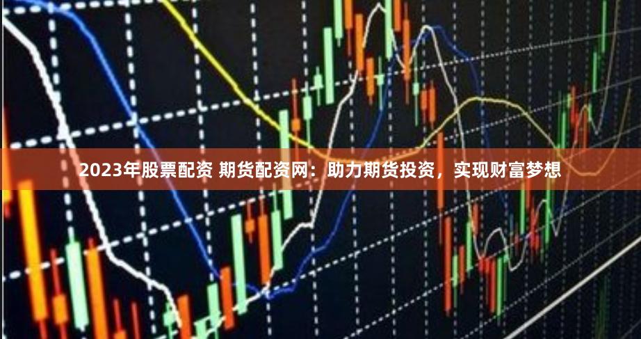 2023年股票配资 期货配资网：助力期货投资，实现财富梦想