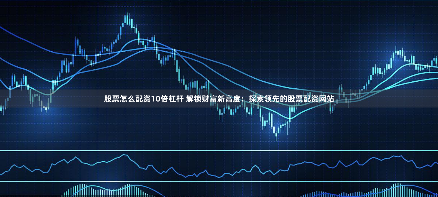 股票怎么配资10倍杠杆 解锁财富新高度：探索领先的股票配资网站